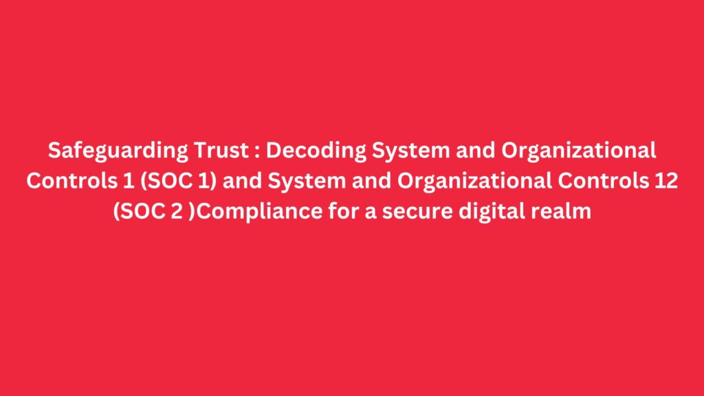 Safeguarding Trust : Decoding System and Organizational Controls 1 (SOC 1) and System and Organizational Controls 12 (SOC 2 )Compliance for a secure digital realm